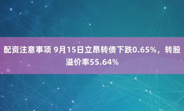 配资注意事项 9月15日立昂转债下跌0.65%，转股溢价率55.64%