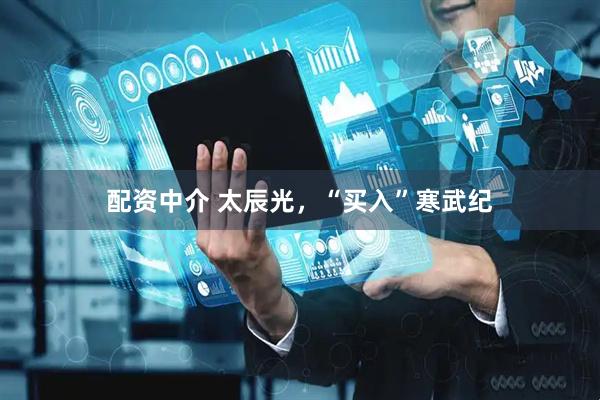 配资中介 太辰光，“买入”寒武纪