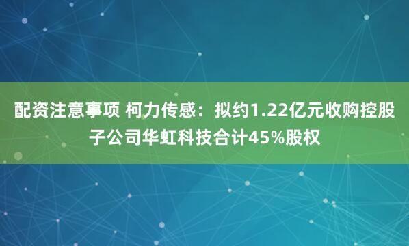 配资注意事项 柯力传感：拟约1.22亿元收购控股子公司华虹科技合计45%股权