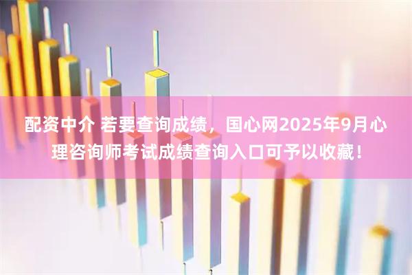 配资中介 若要查询成绩，国心网2025年9月心理咨询师考试成绩查询入口可予以收藏！