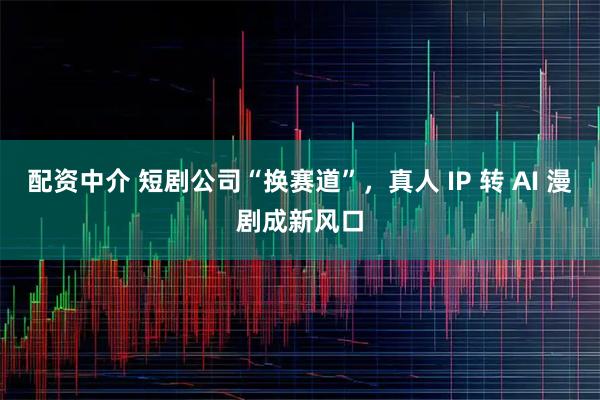配资中介 短剧公司“换赛道”，真人 IP 转 AI 漫剧成新风口