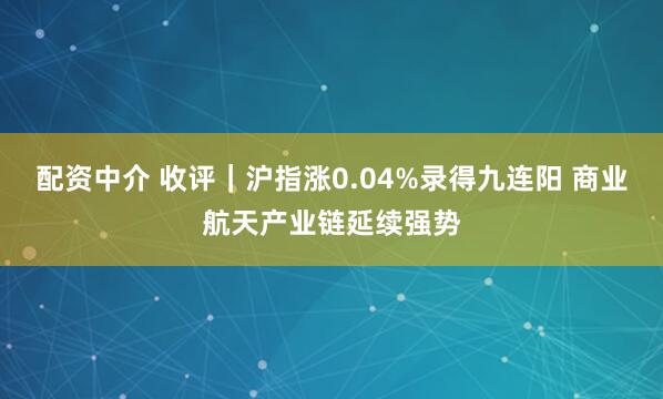 配资中介 收评｜沪指涨0.04%录得九连阳 商业航天产业链延续强势