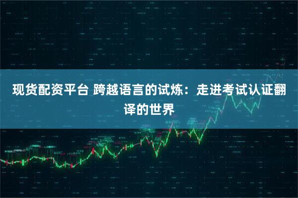 现货配资平台 跨越语言的试炼：走进考试认证翻译的世界