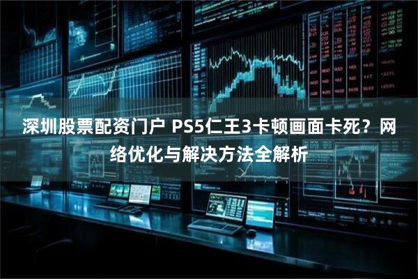 深圳股票配资门户 PS5仁王3卡顿画面卡死？网络优化与解决方法全解析