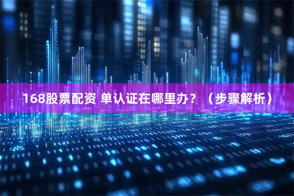 168股票配资 单认证在哪里办？（步骤解析）