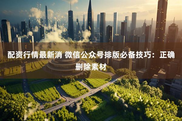 配资行情最新消 微信公众号排版必备技巧：正确删除素材