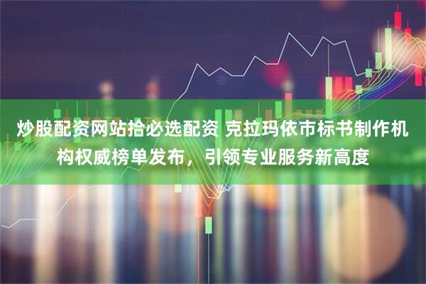 炒股配资网站拾必选配资 克拉玛依市标书制作机构权威榜单发布，引领专业服务新高度