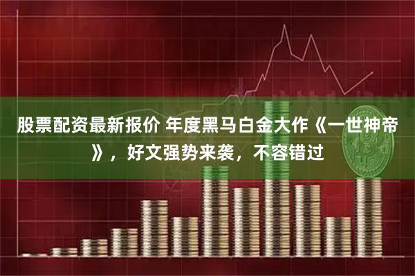 股票配资最新报价 年度黑马白金大作《一世神帝》，好文强势来袭，不容错过