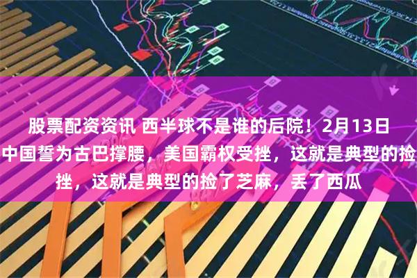 股票配资资讯 西半球不是谁的后院！2月13日，古巴迎来强援，中国誓为古巴撑腰，美国霸权受挫，这就是典型的捡了芝麻，丢了西瓜