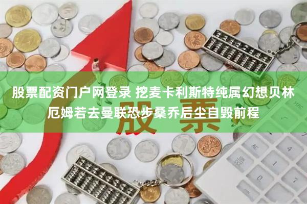 股票配资门户网登录 挖麦卡利斯特纯属幻想贝林厄姆若去曼联恐步桑乔后尘自毁前程
