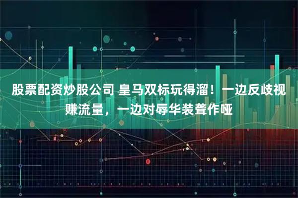 股票配资炒股公司 皇马双标玩得溜！一边反歧视赚流量，一边对辱华装聋作哑