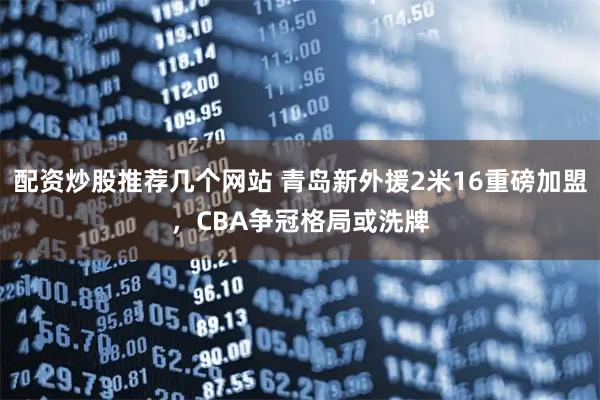 配资炒股推荐几个网站 青岛新外援2米16重磅加盟，CBA争冠格局或洗牌