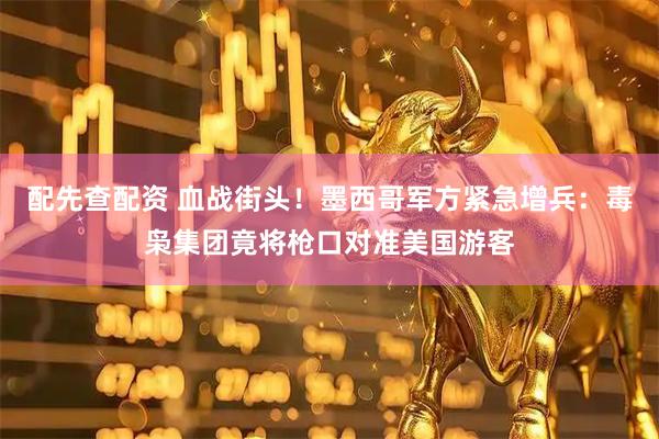 配先查配资 血战街头！墨西哥军方紧急增兵：毒枭集团竟将枪口对准美国游客