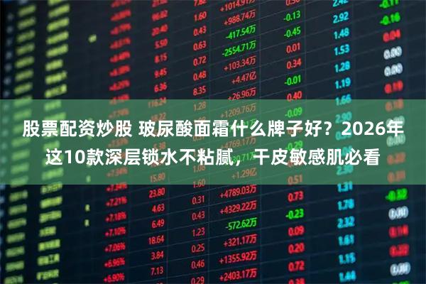 股票配资炒股 玻尿酸面霜什么牌子好？2026年这10款深层锁水不粘腻，干皮敏感肌必看