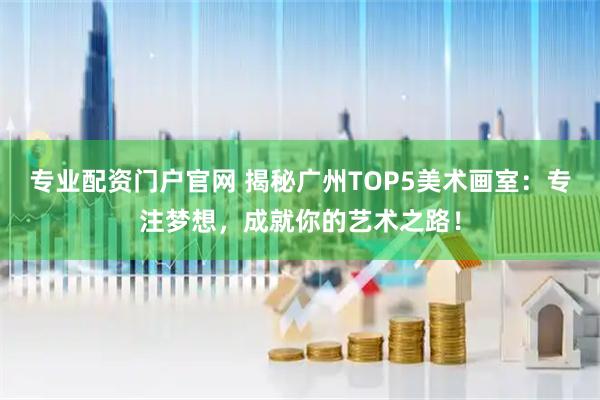 专业配资门户官网 揭秘广州TOP5美术画室：专注梦想，成就你的艺术之路！