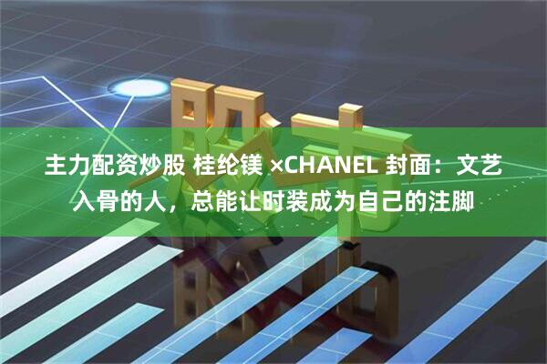 主力配资炒股 桂纶镁 ×CHANEL 封面：文艺入骨的人，总能让时装成为自己的注脚