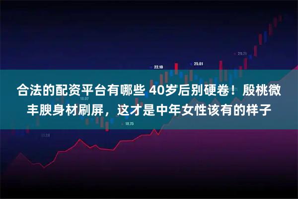 合法的配资平台有哪些 40岁后别硬卷！殷桃微丰腴身材刷屏，这才是中年女性该有的样子