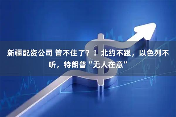 新疆配资公司 管不住了？！北约不跟，以色列不听，特朗普“无人在意”
