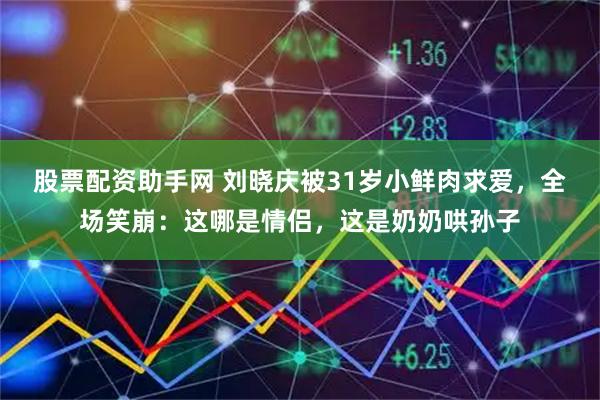 股票配资助手网 刘晓庆被31岁小鲜肉求爱，全场笑崩：这哪是情侣，这是奶奶哄孙子