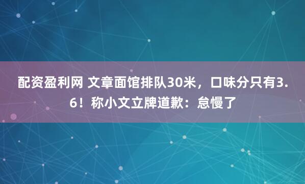 配资盈利网 文章面馆排队30米，口味分只有3.6！称小文立牌道歉：怠慢了